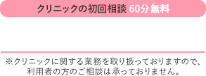 クリニックの初回相談60分無料 TEL:03-6288-8705 ※クリニックに関する業務を取り扱っておりますので、利用者の方のご相談は承っておりません。